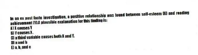 In an ex post facto investigation, a positive relationship was found between self-esteem (X) and reading achievement (Y).A plausible explanation for this finding is:
A) X causes Y
B) Y causes X.
C) a third variable causes both X and Y.
D) a and b
E) a, b, and c