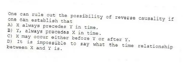 One can rule out the possibility of reverse causality if one can establish that
A) X always precedes Y in time.
B) Y, always precedes X in time.
C) X may occur either before Y or after Y.
D) It is impossible to say what the time relationship between X and Y is.