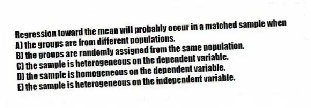 Regression toward the mean will probably occur in a matched sample when
A) the groups are from different populations.
B) the groups are randomly assigned from the same population.
C) the sample is heterogeneous on the dependent variable.
D) the sample is homogeneous on the dependent variable.
E) the sample is heterogeneous on the independent variable.