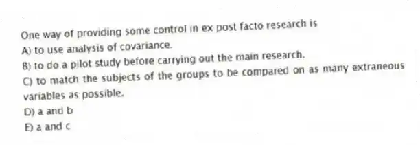 One way of providing some control in ex post facto research is
A) to use analysis of covariance.
B) to do a pilot study before carrying out the main research.
C) to match the subjects of the groups to be compared on as many extraneous variables as possible.
D) a and b
E) a and c