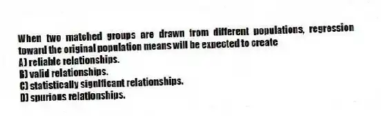 When two matched groups are drawn from different populations, regression toward the original population means will be expected to create
A) reliable relationships.
B) valid relationships.
C) statistically significant relationships.
D) spurious relationships.