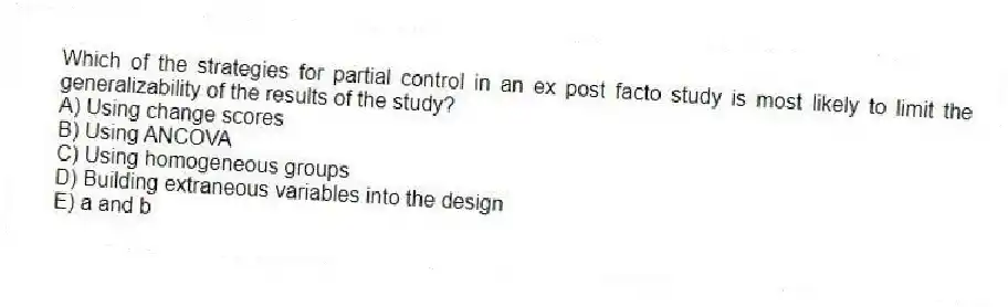 Which of the strategies for partial control in an ex post facto study is most likely to limit the generalizability of the results of the study?
A) Using change scores
B) Using ANCOVA
C) Using homogeneous groups
D) Building extraneous variables into the design
E) a and b