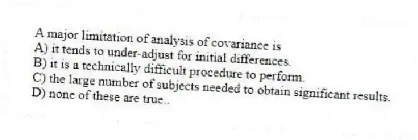 A major limitation of analysis of covariance is
A) it tends to under-adjust for initial differences.
B) it is a technically difficult procedure to perform.
C) the large number of subjects needed to obtain significant results.
D) none of these are true..
