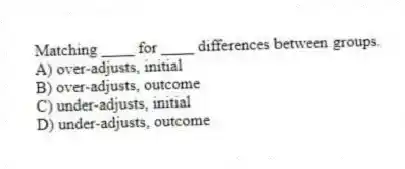 Matching ____ for ____ differences between groups.
A) over-adjusts, initial
B) over-adjusts, outcome
C) under-adjusts, initial
D) under-adjusts, outcome
