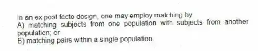 In an ex post facto design, one may employ matching by
A) matching subjects from one population with subjects from another population; or
B) matching pairs within a single population.