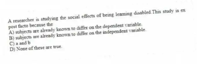 A researcher is studying the social effects of being learning disabled.This study is ex post facto because the
A) subjects are already known to differ on the dependent variable.
B) subjects are already known to differ on the independent variable.
C) a and b
D) None of these are true.