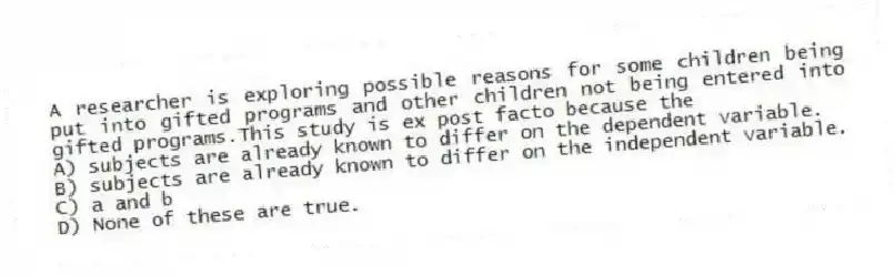 A researcher is exploring possible reasons for some children being put into gifted programs and other children not being entered into gifted programs.This study is ex post facto because the
A) subjects are already known to differ on the dependent variable.
B) subjects are already known to differ on the independent variable.
C) a and b
D) None of these are true.