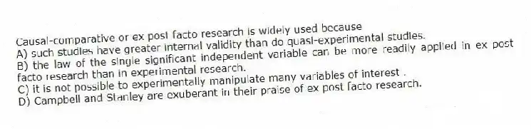 Causal-comparative or ex post facto research is widely used because
A) such studies have greater internal validity than do quasi-experimental studies.
B) the law of the single significant independent variable can be more readily applied in ex post facto research than in experimental research.
C) it is not possible to experimentally manipulate many variables of interest .
D) Campbell and Stanley are exuberant in their praise of ex post facto research.
