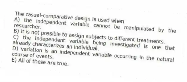 The casual-comparative design is used when
A) the independent variable cannot be manipulated by the researcher.
B) it is not possible to assign subjects to different treatments.
C) the independent variable being investigated is one that already characterizes an individual.
D) variation is an independent variable occurring in the natural course of events.
E) All of these are true.