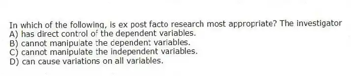 In which of the following, is ex post facto research most appropriate? The investigator
A) has direct control of the dependent variables.
B) cannot manipulate the dependent variables.
C) cannot manipulate the independent variables.
D) can cause variations on all variables.