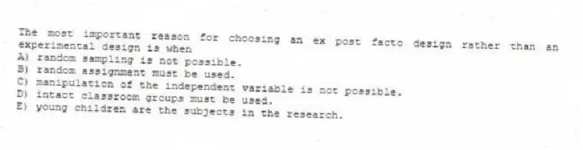 The most important reason for choosing an ex post facto design rather than an experimental design is when
A) random sampling is not possible.
B) random assignment must be used.
C) manipulation of the independent variable is not possible.
D) intact classroom groups must be used.
E) young children are the subjects in the research.