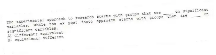 The experimental approach to research starts with groups that are ____ on significant variables, while the ex post facto approach starts with groups that are ____ on significant variables.
A) different; equivalent
B) equivalent; different