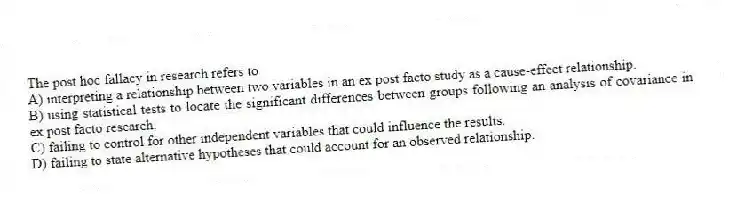 The post hoc fallacy in research refers to
A) interpreting a relationship between two variables in an ex post facto study as a cause-effect relationship.
B) using statistical tests to locate the significant differences between groups following an analysis of covariance in ex post facto research.
C) failing to control for other independent variables that could influence the results.
D) failing to state alternative hypotheses that could account for an observed relationship.