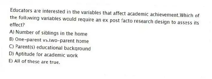 Educators are interested in the variables that affect academic achievement.Which of the following variables would require an ex post facto research design to assess its effect?
A) Number of siblings in the home
B) One-parent vs.two-parent home
C) Parent(s) educational background
D) Aptitude for academic work
E) All of these are true.
