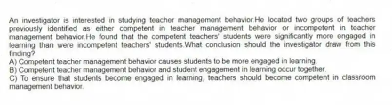 An investigator is interested in studying teacher management behavior.He located two groups of teachers previously identified as either competent in teacher management behavior or incompetent in teacher management behavior.He found that the competent teachers' students were significantly more engaged in learning than were incompetent teachers' students.What conclusion should the investigator draw from this finding?
A) Competent teacher management behavior causes students to be more engaged in learning.
B) Competent teacher management behavior and student engagement in learning occur together.
C) To ensure that students become engaged in learning, teachers should become competent in classroom management behavior.