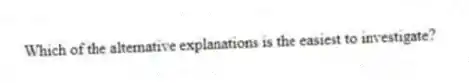 Which of the alternative explanations is the easiest to investigate?