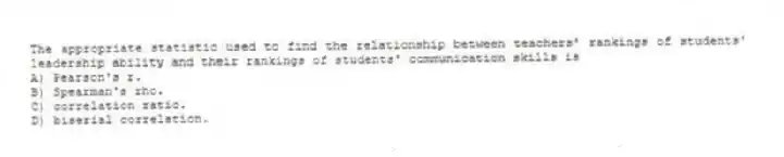 The appropriate statistic used to find the relationship between teachers' rankings of students' leadership ability and their rankings of students' communication skills is
A) Pearson's r.
B) Spearman's rho.
C) correlation ratio.
D) biserial correlation.