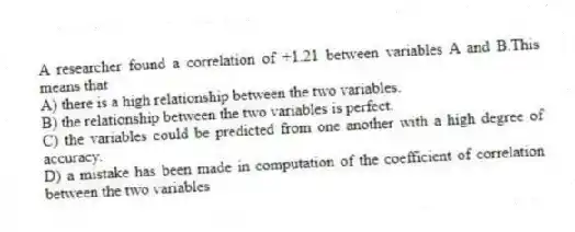 A researcher found a correlation of +1.21 between variables A and B.This means that
A) there is a high relationship between the two variables.
B) the relationship between the two variables is perfect.
C) the variables could be predicted from one another with a high degree of accuracy.
D) a mistake has been made in computation of the coefficient of correlation between the two variables