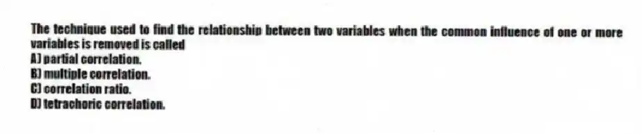 The technique used to find the relationship between two variables when the common influence of one or more variables is removed is called
A) partial correlation.
B) multiple correlation.
C) correlation ratio.
D) tetrachoric correlation.
