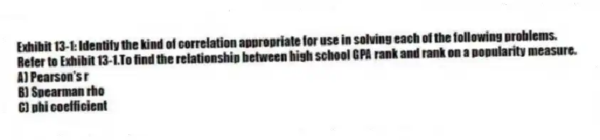 Exhibit 13-1: Identify the kind of correlation appropriate for use in solving each of the following problems.
-Refer to Exhibit 13-1.To find the relationship between high school GPA rank and rank on a popularity measure.
A) Pearson's r
B) Spearman rho
C) phi coefficient