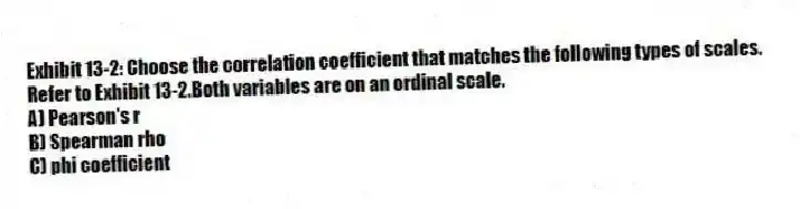 Exhibit 13-2: Choose the correlation coefficient that matches the following types of scales.
-Refer to Exhibit 13-2.Both variables are on an ordinal scale.
A) Pearson's r
B) Spearman rho
C) phi coefficient