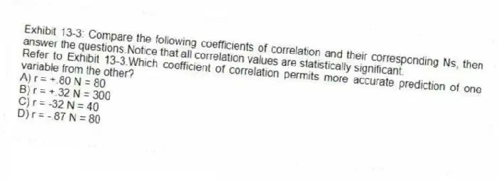 Exhibit 13-3: Compare the following coefficients of correlation and their corresponding Ns, then answer the questions.Notice that all correlation values are statistically significant.
-Refer to Exhibit 13-3.Which coefficient of correlation permits more accurate prediction of one variable from the other?
A) r = +.80 N = 80
B) r = +.32 N = 300
C) r = -32 N = 40
D) r = -.87 N = 80