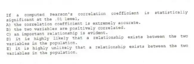 If a computed Pearson's correlation coefficient is statistically significant at the .01 level,
A) the correlation coefficient is extremely accurate.
B) the two variables are positively correlated.
C) an important relationship is evident.
D) it is highly likely that a relationship exists between the two variables in the population.
E) it is highly unlikely that a relationship exists between the two variables in the population.