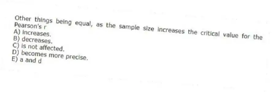Other things being equal, as the sample size increases the critical value for the Pearson's r
A) increases.
B) decreases.
C) is not affected.
D) becomes more precise.
E) a and d
