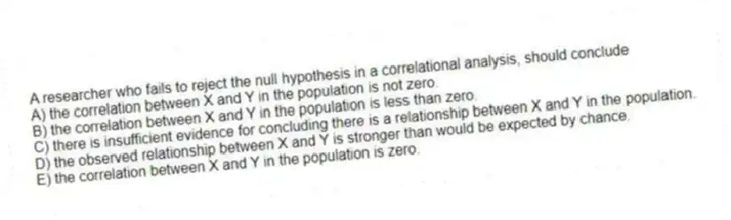 A researcher who fails to reject the null hypothesis in a correlational analysis, should conclude
A) the correlation between X and Y in the population is not zero.
B) the correlation between X and Y in the population is less than zero.
C) there is insufficient evidence for concluding there is a relationship between X and Y in the population.
D) the observed relationship between X and Y is stronger than would be expected by chance.
E) the correlation between X and Y in the population is zero.