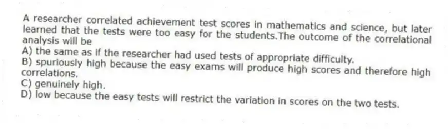 A researcher correlated achievement test scores in mathematics and science, but later learned that the tests were too easy for the students.The outcome of the correlational analysis will be
A) the same as if the researcher had used tests of appropriate difficulty.
B) spuriously high because the easy exams will produce high scores and therefore high correlations.
C) genuinely high.
D) low because the easy tests will restrict the variation in scores on the two tests.