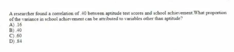 A researcher found a correlation of .40 between aptitude test scores and school achievement.What proportion of the variance in school achievement can be attributed to variables other than aptitude?
A) .16
B) .40
C) .60
D) .84