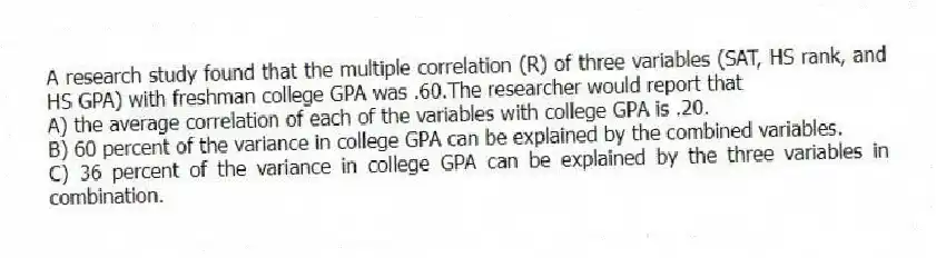A research study found that the multiple correlation (R) of three variables (SAT, HS rank, and HS GPA) with freshman college GPA was .60.The researcher would report that
A) the average correlation of each of the variables with college GPA is .20.
B) 60 percent of the variance in college GPA can be explained by the combined variables.
C) 36 percent of the variance in college GPA can be explained by the three variables in combination.
