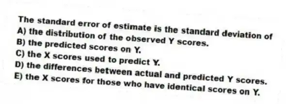 The standard error of estimate is the standard deviation of
A) the distribution of the observed Y scores.
B) the predicted scores on Y.
C) the X scores used to predict Y.
D) the differences between actual and predicted Y scores.
E) the X scores for those who have identical scores on Y.