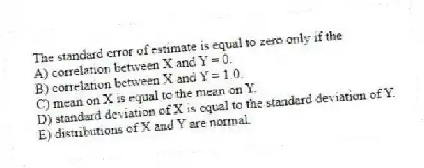The standard error of estimate is equal to zero only if the
A) correlation between X and Y = 0.
B) correlation between X and Y = 1.0.
C) mean on X is equal to the mean on Y.
D) standard deviation of X is equal to the standard deviation of Y.
E) distributions of X and Y are normal.