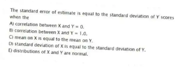 The standard error of estimate is equal to the standard deviation of Y scores when the
A) correlation between X and Y = 0.
B) correlation between X and Y = 1.0.
C) mean on X is equal to the mean on Y.
D) standard deviation of X is equal to the standard deviation of Y.
E) distributions of X and Y are normal.