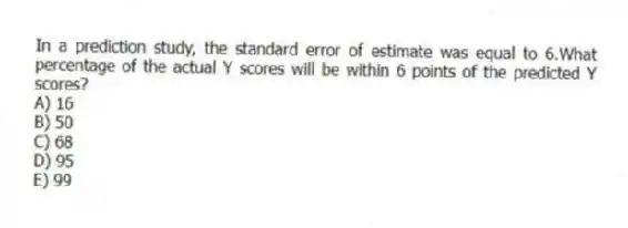 In a prediction study, the standard error of estimate was equal to 6.What percentage of the actual Y scores will be within 6 points of the predicted Y scores?
A) 16
B) 50
C) 68
D) 95
E) 99