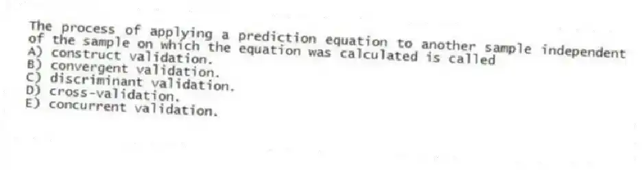 The process of applying a prediction equation to another sample independent of the sample on which the equation was calculated is called
A) construct validation.
B) convergent validation.
C) discriminant validation.
D) cross-validation.
E) concurrent validation.