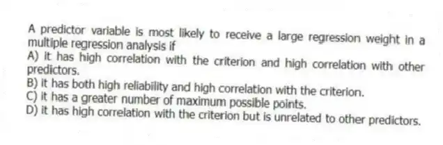 A predictor variable is most likely to receive a large regression weight in a multiple regression analysis if
A) it has high correlation with the criterion and high correlation with other predictors.
B) it has both high reliability and high correlation with the criterion.
C) it has a greater number of maximum possible points.
D) it has high correlation with the criterion but is unrelated to other predictors.