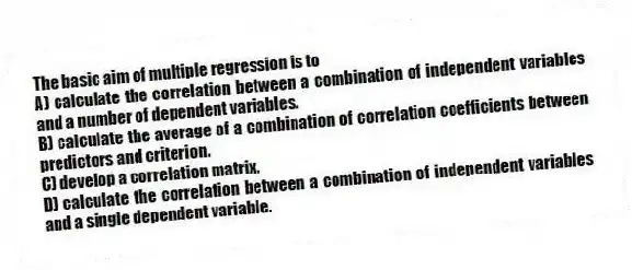 The basic aim of multiple regression is to
A) calculate the correlation between a combination of independent variables and a number of dependent variables.
B) calculate the average of a combination of correlation coefficients between predictors and criterion.
C) develop a correlation matrix.
D) calculate the correlation between a combination of independent variables and a single dependent variable.