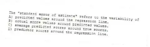 The "standard error of estimate" refers to the variability of
A) predicted values around the regression line.
B) actual score values around predicted values.
C) average predicted scores around true scores.
D) predictor scores around the regression line.