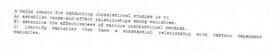 A major reason for conducting correlational studies is to
A) establish cause-and-effect relationships among variables.
B) determine the effectiveness of various instructional methods.
C) identify variables that have a substantial relationship with certain dependent variables.