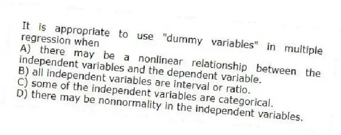 It is appropriate to use "dummy variables" in multiple regression when
A) there may be a nonlinear relationship between the independent variables and the dependent variable.
B) all independent variables are interval or ratio.
C) some of the independent variables are categorical.
D) there may be nonnormality in the independent variables.