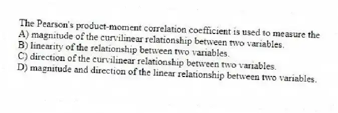 The Pearson's product-moment correlation coefficient is used to measure the
A) magnitude of the curvilinear relationship between two variables.
B) linearity of the relationship between two variables.
C) direction of the curvilinear relationship between two variables.
D) magnitude and direction of the linear relationship between two variables.