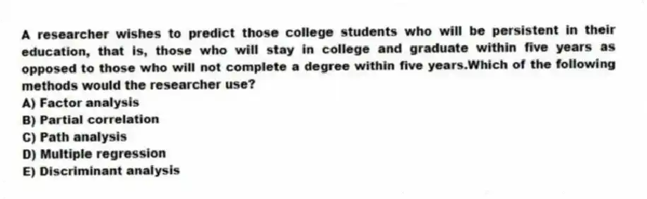 A researcher wishes to predict those college students who will be persistent in their education, that is, those who will stay in college and graduate within five years as opposed to those who will not complete a degree within five years.Which of the following methods would the researcher use?
A) Factor analysis
B) Partial correlation
C) Path analysis
D) Multiple regression
E) Discriminant analysis