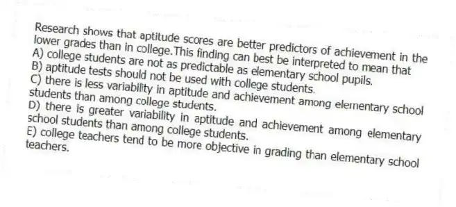 Research shows that aptitude scores are better predictors of achievement in the lower grades than in college.This finding can best be interpreted to mean that
A) college students are not as predictable as elementary school pupils.
B) aptitude tests should not be used with college students.
C) there is less variability in aptitude and achievement among elementary school students than among college students.
D) there is greater variability in aptitude and achievement among elementary school students than among college students.
E) college teachers tend to be more objective in grading than elementary school teachers.