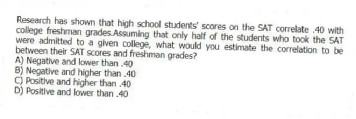 Research has shown that high school students' scores on the SAT correlate .40 with college freshman grades.Assuming that only half of the students who took the SAT were admitted to a given college, what would you estimate the correlation to be between their SAT scores and freshman grades?
A) Negative and lower than .40
B) Negative and higher than .40
C) Positive and higher than .40
D) Positive and lower than .40