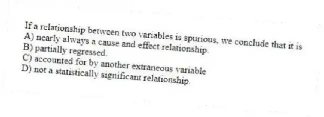 If a relationship between two variables is spurious, we conclude that it is
A) nearly always a cause and effect relationship.
B) partially regressed.
C) accounted for by another extraneous variable
D) not a statistically significant relationship.
