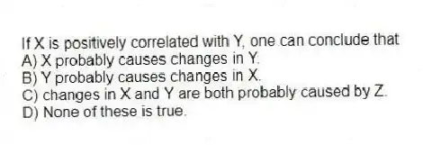 If X is positively correlated with Y, one can conclude that
A) X probably causes changes in Y.
B) Y probably causes changes in X.
C) changes in X and Y are both probably caused by Z.
D) None of these is true.