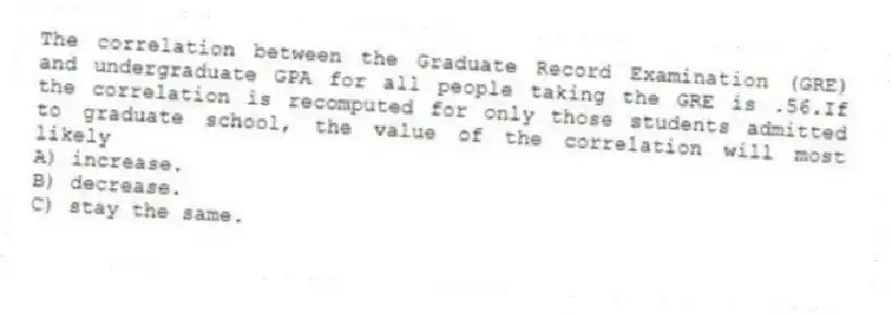 The correlation between the Graduate Record Examination (GRE) and undergraduate GPA for all people taking the GRE is .56.If the correlation is recomputed for only those students admitted to graduate school, the value of the correlation will most likely
A) increase.
B) decrease.
C) stay the same.