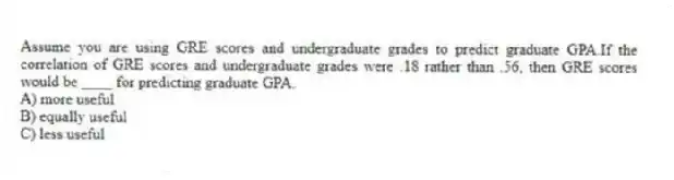 Assume you are using GRE scores and undergraduate grades to predict graduate GPA.If the correlation of GRE scores and undergraduate grades were .18 rather than .56, then GRE scores would be ____ for predicting graduate GPA.
A) more useful
B) equally useful
C) less useful